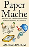 Paper Mache: The Ultimate Guide to Learning How to Make Paper Mache Sculptures, Animals, Wildlife and More! (How to Paper Mache - Paper Mache - Paper Crafts ... Mache for Beginners - Arts and Crafts)